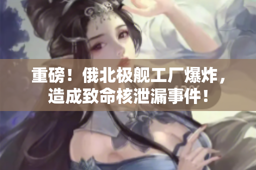 重磅！俄北极舰工厂爆炸，造成致命核泄漏事件！