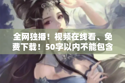 全网独播！视频在线看、免费下载！50字以内不能包含等符号