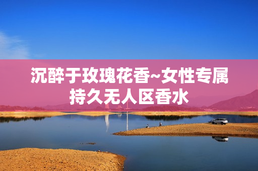 沉醉于玫瑰花香~女性专属持久无人区香水