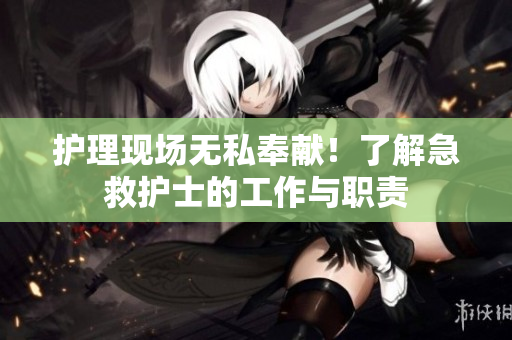 护理现场无私奉献！了解急救护士的工作与职责