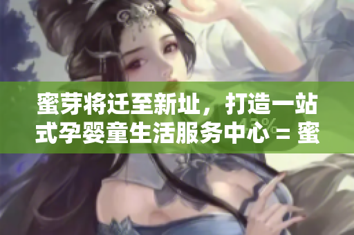 蜜芽将迁至新址，打造一站式孕婴童生活服务中心 = 蜜芽新址打造全方位孕婴童服务中心