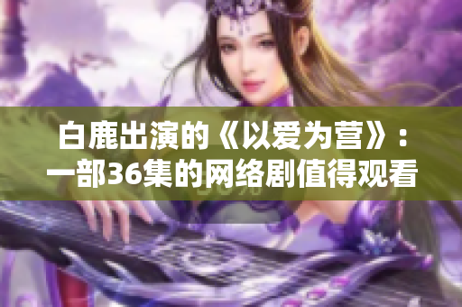白鹿出演的《以爱为营》：一部36集的网络剧值得观看