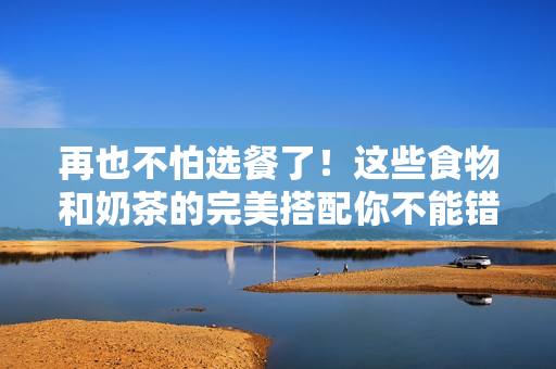 再也不怕选餐了！这些食物和奶茶的完美搭配你不能错过！