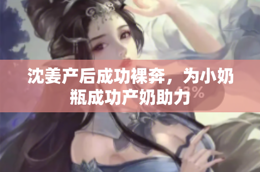 沈姜产后成功裸奔，为小奶瓶成功产奶助力