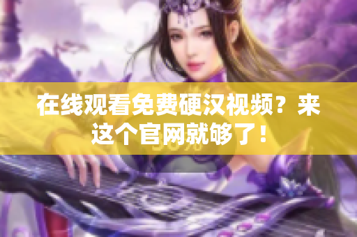 在线观看免费硬汉视频？来这个官网就够了！