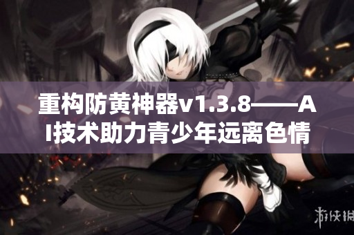 重构防黄神器v1.3.8——AI技术助力青少年远离色情诱惑