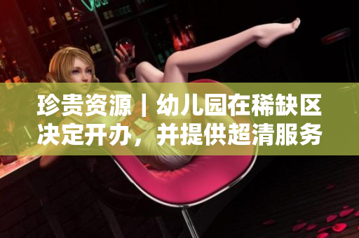 珍贵资源｜幼儿园在稀缺区决定开办，并提供超清服务