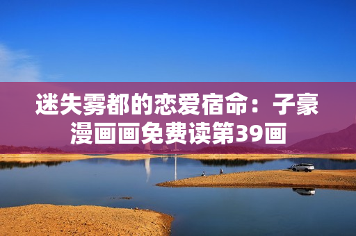 迷失雾都的恋爱宿命：子豪漫画画免费读第39画