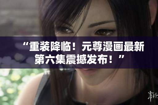 “重装降临！元尊漫画最新第六集震撼发布！”