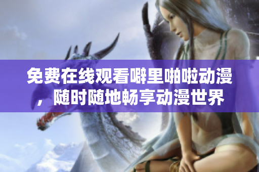 免费在线观看噼里啪啦动漫，随时随地畅享动漫世界