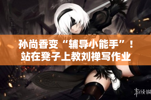 孙尚香变“辅导小能手”！站在凳子上教刘禅写作业