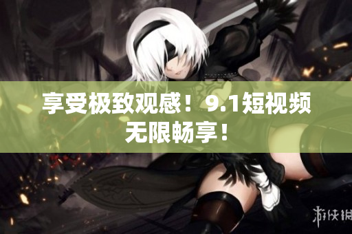 享受极致观感！9.1短视频无限畅享！