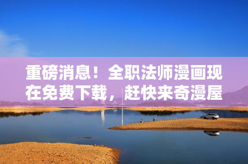 重磅消息！全职法师漫画现在免费下载，赶快来奇漫屋看吧！