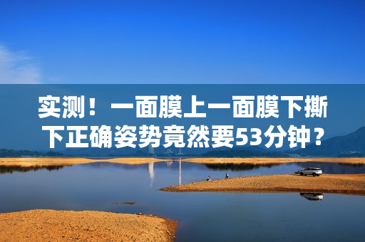 实测！一面膜上一面膜下撕下正确姿势竟然要53分钟？