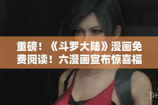 重磅！《斗罗大陆》漫画免费阅读！六漫画宣布惊喜福利！