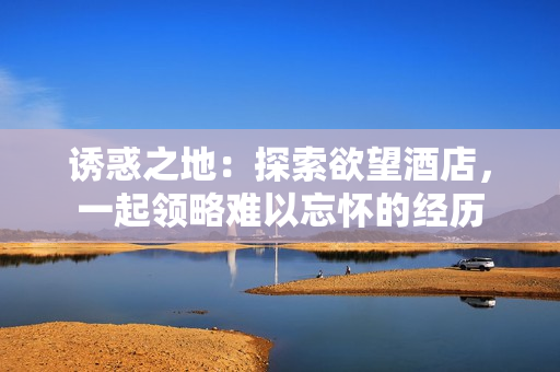 诱惑之地：探索欲望酒店，一起领略难以忘怀的经历
