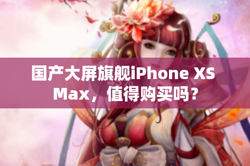 国产大屏旗舰iPhone XS Max，值得购买吗？