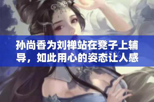 孙尚香为刘禅站在凳子上辅导，如此用心的姿态让人感动