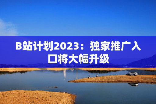 B站计划2023：独家推广入口将大幅升级