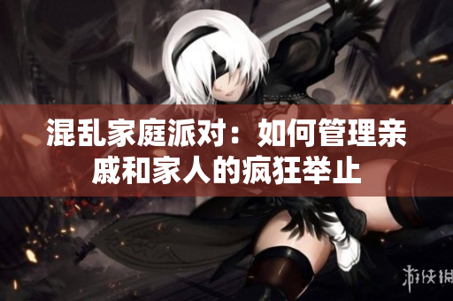 混乱家庭派对：如何管理亲戚和家人的疯狂举止