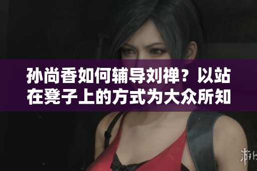 孙尚香如何辅导刘禅？以站在凳子上的方式为大众所知！