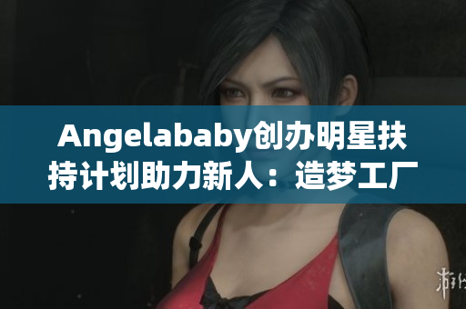 Angelababy创办明星扶持计划助力新人：造梦工厂应援计划