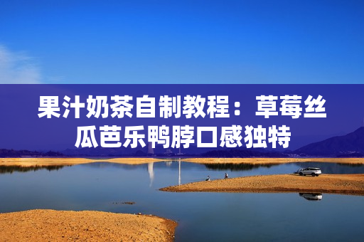 果汁奶茶自制教程：草莓丝瓜芭乐鸭脖口感独特