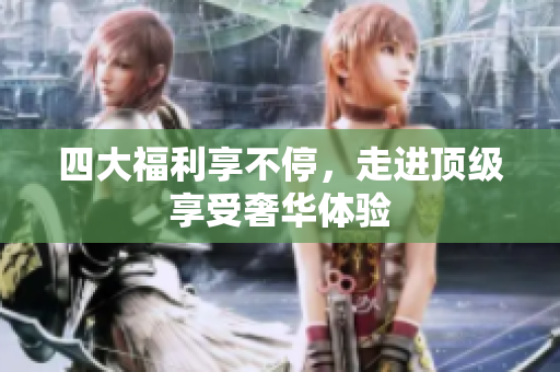 四大福利享不停，走进顶级享受奢华体验