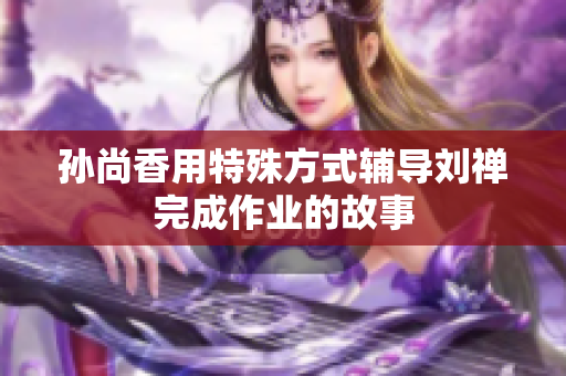 孙尚香用特殊方式辅导刘禅完成作业的故事