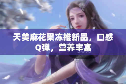 天美麻花果冻推新品，口感Q弹，营养丰富