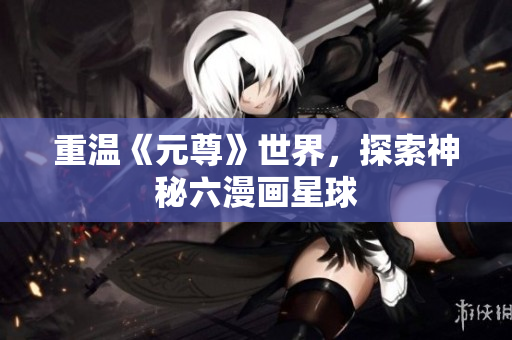 重温《元尊》世界，探索神秘六漫画星球