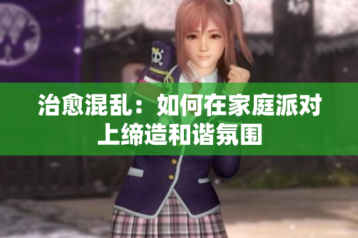 治愈混乱：如何在家庭派对上缔造和谐氛围