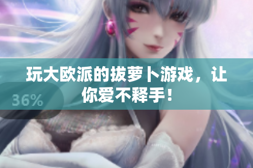 玩大欧派的拔萝卜游戏，让你爱不释手！