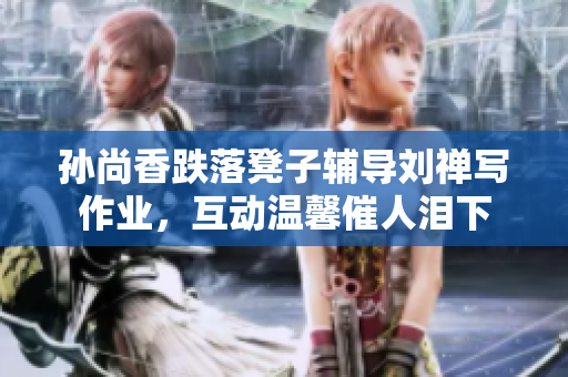 孙尚香跌落凳子辅导刘禅写作业，互动温馨催人泪下