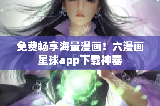 免费畅享海量漫画！六漫画星球app下载神器