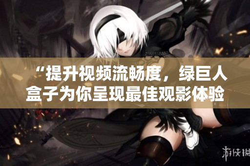 “提升视频流畅度，绿巨人盒子为你呈现最佳观影体验”
