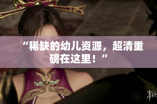 “稀缺的幼儿资源，超清重磅在这里！”