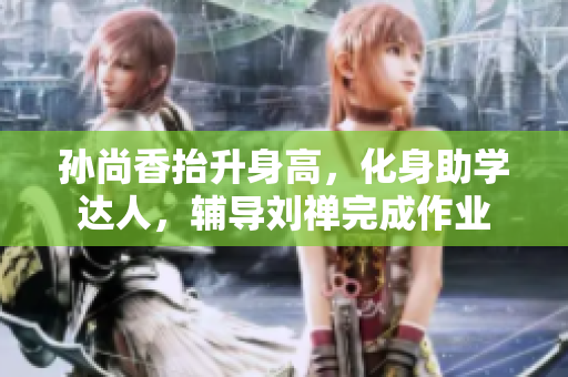 孙尚香抬升身高，化身助学达人，辅导刘禅完成作业