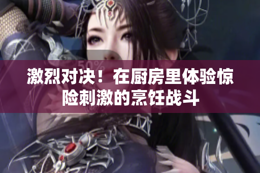 激烈对决！在厨房里体验惊险刺激的烹饪战斗