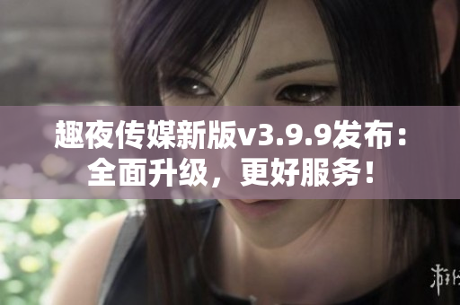趣夜传媒新版v3.9.9发布：全面升级，更好服务！