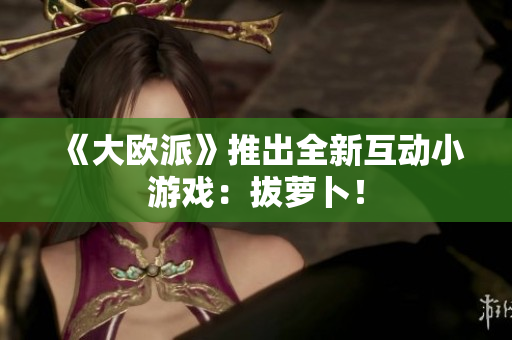 《大欧派》推出全新互动小游戏：拔萝卜！
