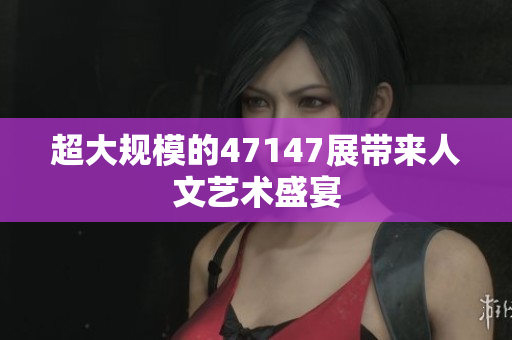 超大规模的47147展带来人文艺术盛宴