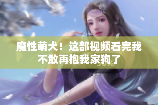 魔性萌犬！这部视频看完我不敢再抱我家狗了