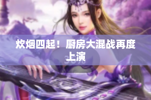 炊烟四起！厨房大混战再度上演