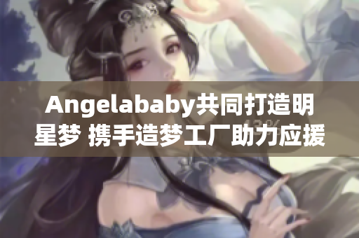 Angelababy共同打造明星梦 携手造梦工厂助力应援
