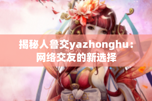 揭秘人鲁交yazhonghu：网络交友的新选择