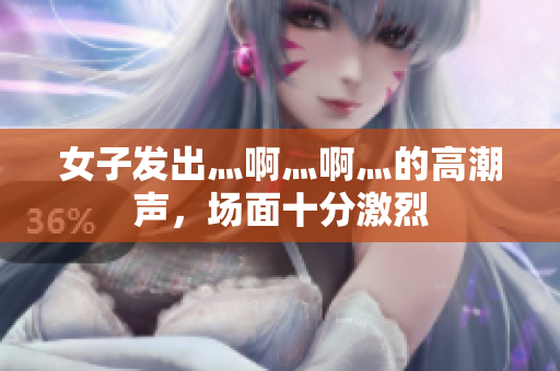 女子发出灬啊灬啊灬的高潮声，场面十分激烈