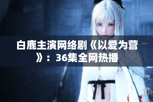 白鹿主演网络剧《以爱为营》：36集全网热播