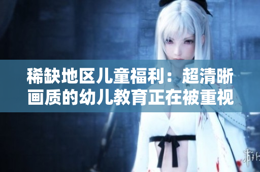 稀缺地区儿童福利：超清晰画质的幼儿教育正在被重视