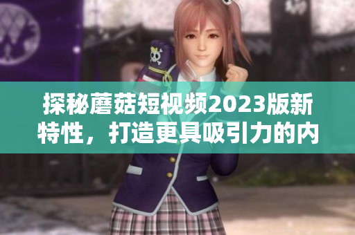 探秘蘑菇短视频2023版新特性，打造更具吸引力的内容营销！